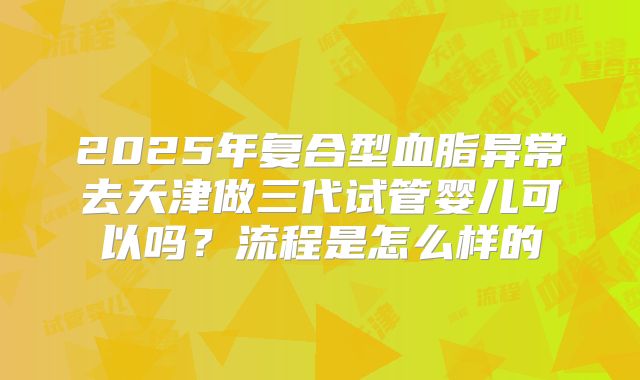 2025年复合型血脂异常去天津做三代试管婴儿可以吗?流程是怎么样的