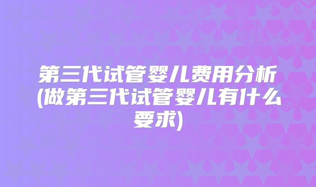 第三代试管婴儿费用分析(做第三代试管婴儿有什么要求)
