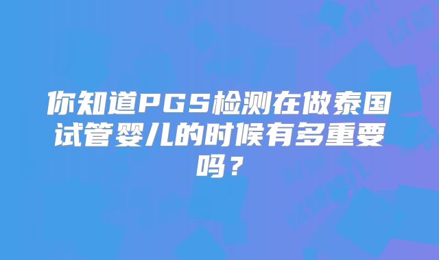 你知道PGS检测在做泰国试管婴儿的时候有多重要吗?
