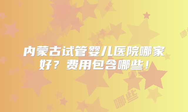 内蒙古试管婴儿医院哪家好？费用包含哪些！