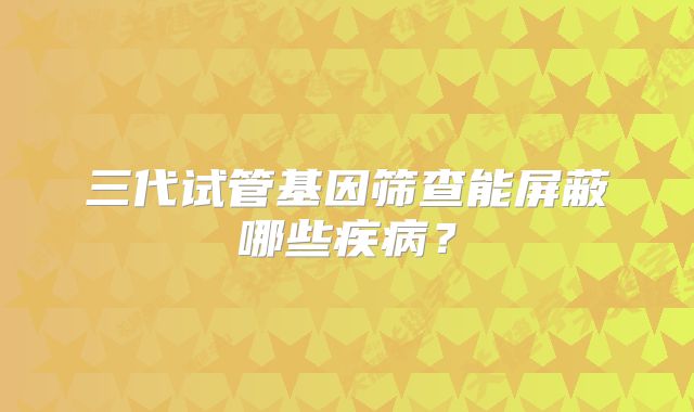 三代试管基因筛查能屏蔽哪些疾病？