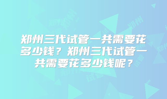 郑州三代试管一共需要花多少钱?郑州三代试管一共需要花多少钱呢?