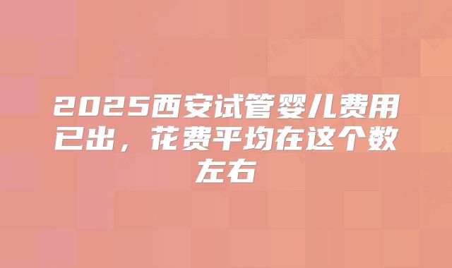 2025西安试管婴儿费用已出，花费平均在这个数左右