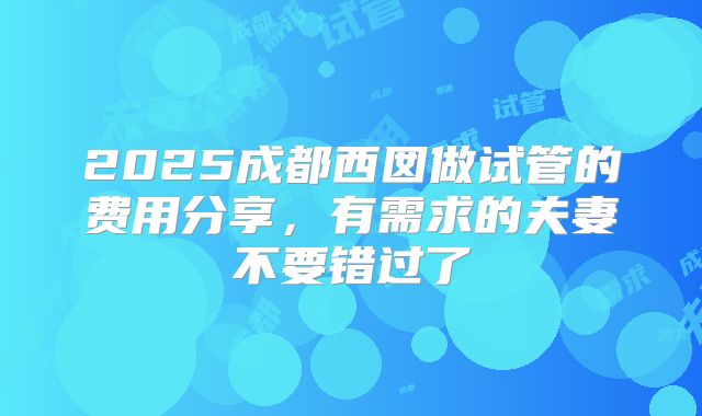 2025成都西囡做试管的费用分享，有需求的夫妻不要错过了