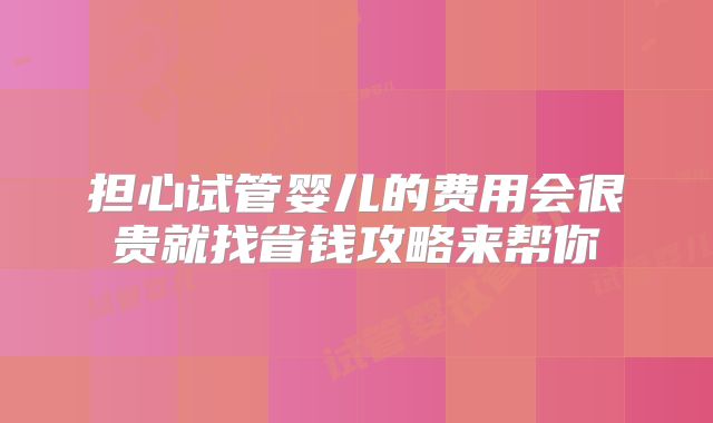 担心试管婴儿的费用会很贵就找省钱攻略来帮你