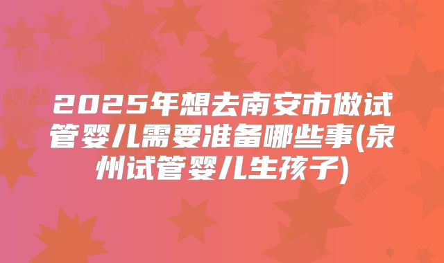 2025年想去南安市做试管婴儿需要准备哪些事(泉州试管婴儿生孩子)