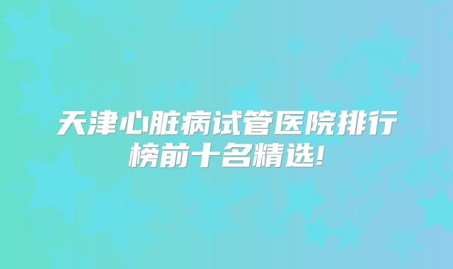 天津心脏病试管医院排行榜前十名精选!
