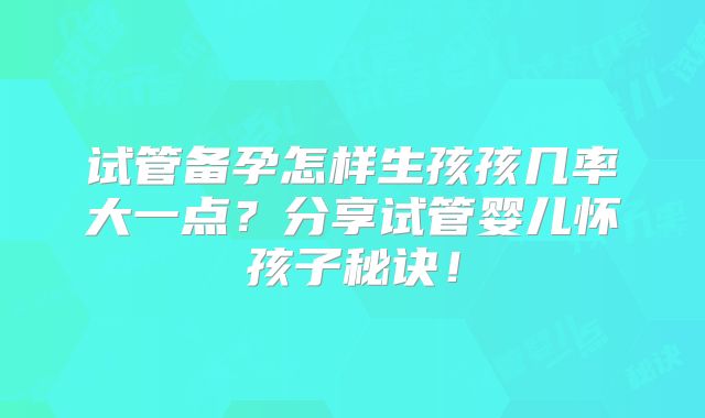 试管备孕怎样生孩孩几率大一点?分享试管婴儿怀孩子秘诀!