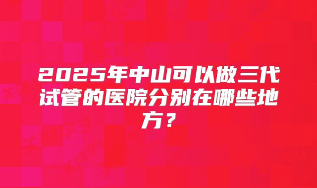 2025年中山可以做三代试管的医院分别在哪些地方?