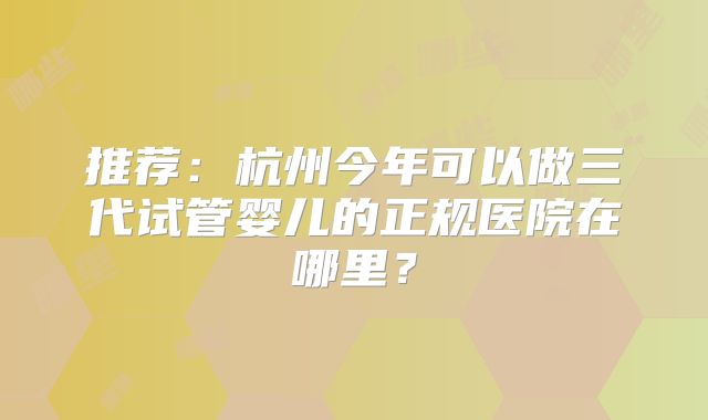 推荐：杭州今年可以做三代试管婴儿的正规医院在哪里？