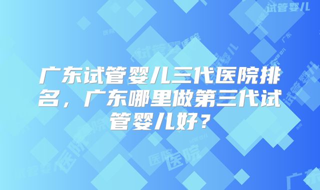 广东试管婴儿三代医院排名，广东哪里做第三代试管婴儿好？