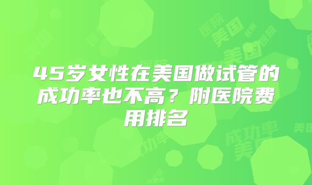 45岁女性在美国做试管的成功率也不高？附医院费用排名