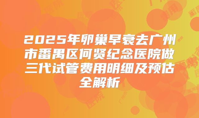 2025年卵巢早衰去广州市番禺区何贤纪念医院做三代试管费用明细及预估全解析