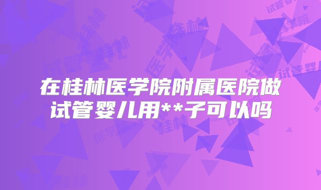 在桂林医学院附属医院做试管婴儿用**子可以吗