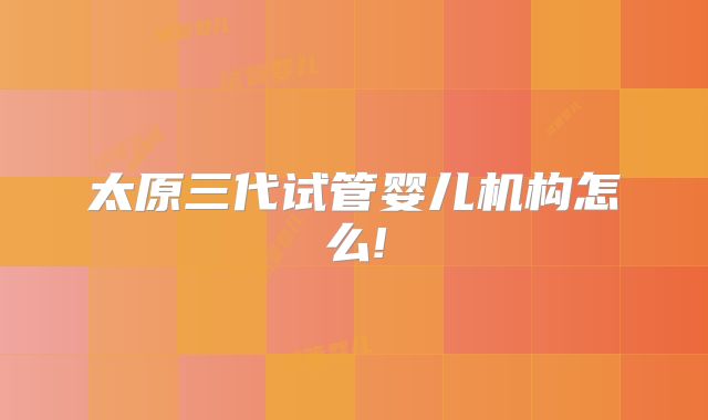 太原三代试管婴儿机构怎么!