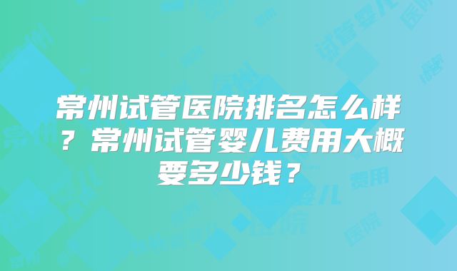 常州试管医院排名怎么样?常州试管婴儿费用大概要多少钱?