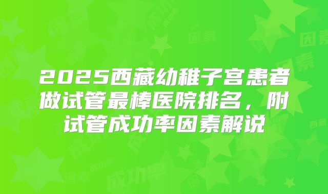 2025西藏幼稚子宫患者做试管最棒医院排名，附试管成功率因素解说