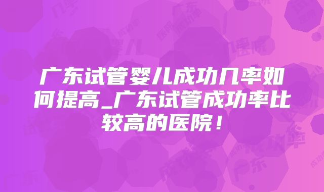 广东试管婴儿成功几率如何提高_广东试管成功率比较高的医院!