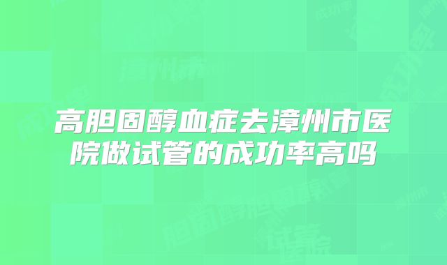 高胆固醇血症去漳州市医院做试管的成功率高吗