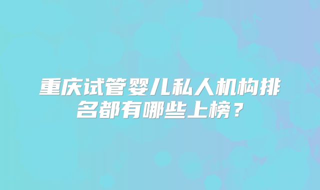 重庆试管婴儿私人机构排名都有哪些上榜?