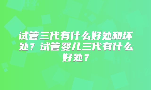 试管三代有什么好处和坏处？试管婴儿三代有什么好处？