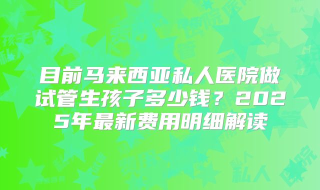 目前马来西亚私人医院做试管生孩子多少钱？2025年最新费用明细解读
