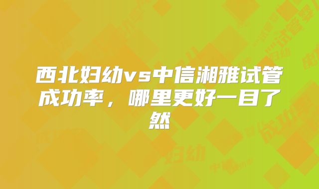 西北妇幼vs中信湘雅试管成功率,哪里更好一目了然