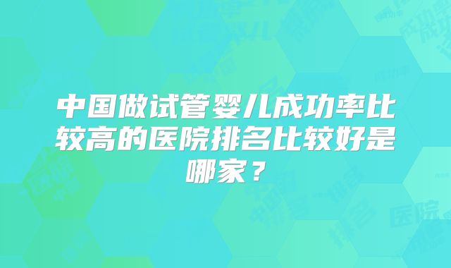 中国做试管婴儿成功率比较高的医院排名比较好是哪家？