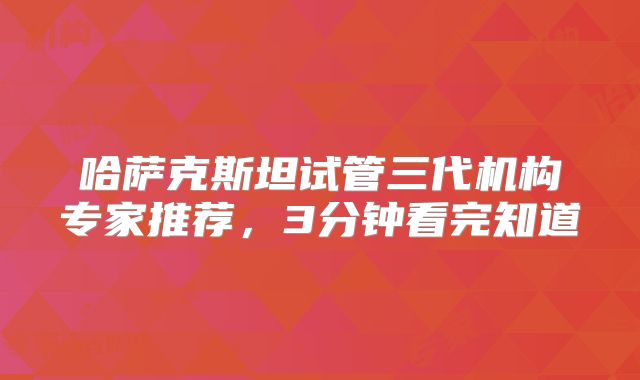 哈萨克斯坦试管三代机构专家推荐,3分钟看完知道