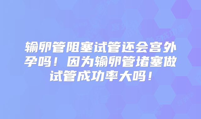 输卵管阻塞试管还会宫外孕吗!因为输卵管堵塞做试管成功率大吗!