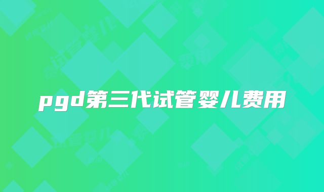 pgd第三代试管婴儿费用