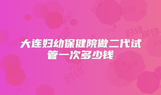 大连妇幼保健院做二代试管一次多少钱