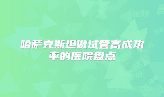哈萨克斯坦做试管高成功率的医院盘点