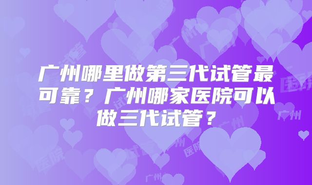 广州哪里做第三代试管最可靠?广州哪家医院可以做三代试管?