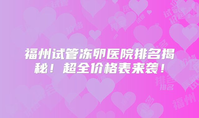 福州试管冻卵医院排名揭秘！超全价格表来袭！
