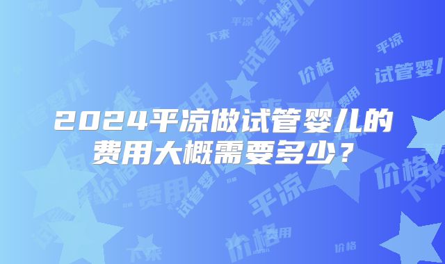 2024平凉做试管婴儿的费用大概需要多少?
