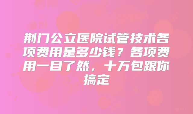 荆门公立医院试管技术各项费用是多少钱？各项费用一目了然，十万包跟你搞定