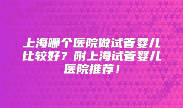 上海哪个医院做试管婴儿比较好?附上海试管婴儿医院推荐!