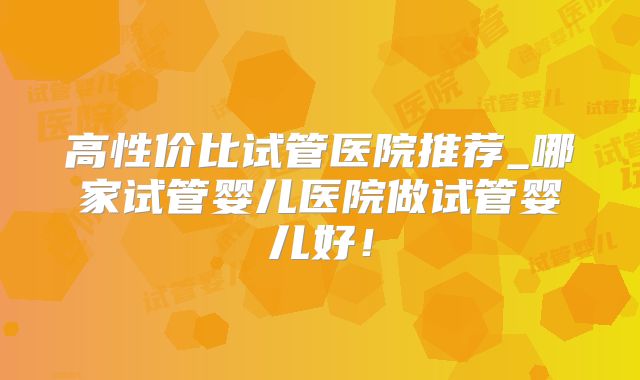 高性价比试管医院推荐_哪家试管婴儿医院做试管婴儿好！