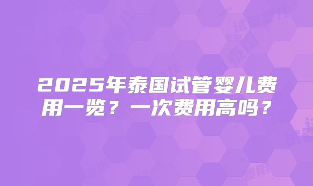 2025年泰国试管婴儿费用一览?一次费用高吗?