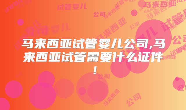 马来西亚试管婴儿公司,马来西亚试管需要什么证件!