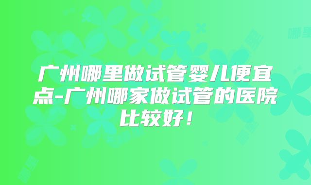 广州哪里做试管婴儿便宜点-广州哪家做试管的医院比较好！
