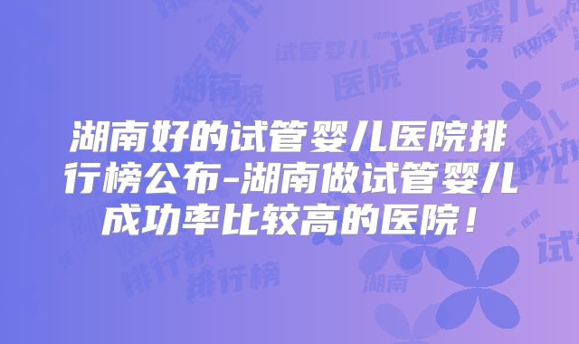湖南好的试管婴儿医院排行榜公布-湖南做试管婴儿成功率比较高的医院!