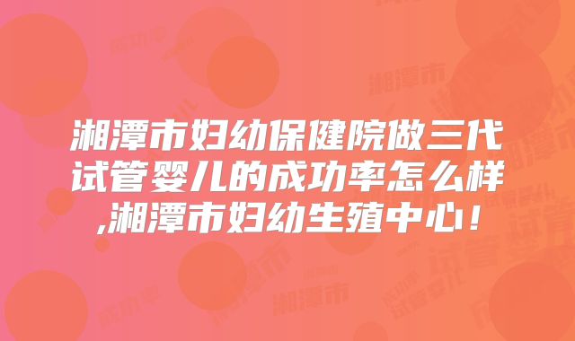 湘潭市妇幼保健院做三代试管婴儿的成功率怎么样,湘潭市妇幼生殖中心！