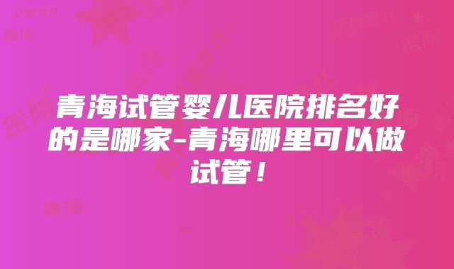青海试管婴儿医院排名好的是哪家-青海哪里可以做试管！