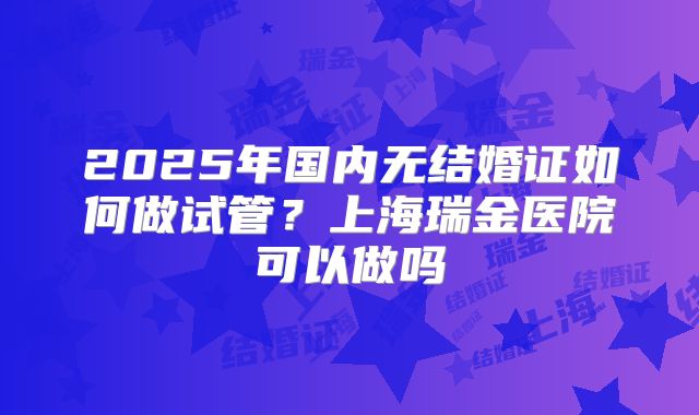2025年国内无结婚证如何做试管?上海瑞金医院可以做吗