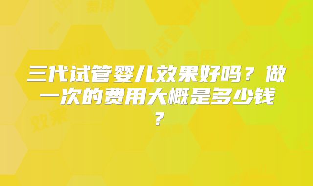 三代试管婴儿效果好吗?做一次的费用大概是多少钱?