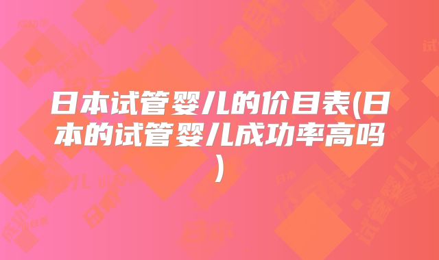日本试管婴儿的价目表(日本的试管婴儿成功率高吗)