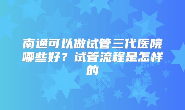 南通可以做试管三代医院哪些好?试管流程是怎样的