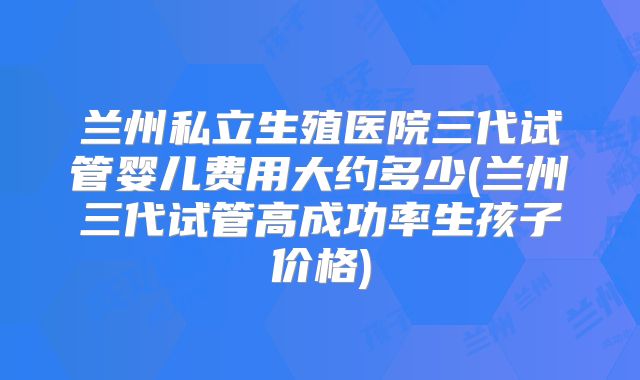 兰州私立生殖医院三代试管婴儿费用大约多少(兰州三代试管高成功率生孩子价格)